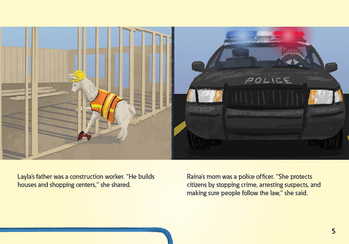 Layla’s father was a construction worker. “He builds
            houses and shopping centers,” she shared.
            Raina’s mom was a police officer. “She protects
            citizens by stopping crime, arresting suspects, and
            making sure people follow the law,” she said.