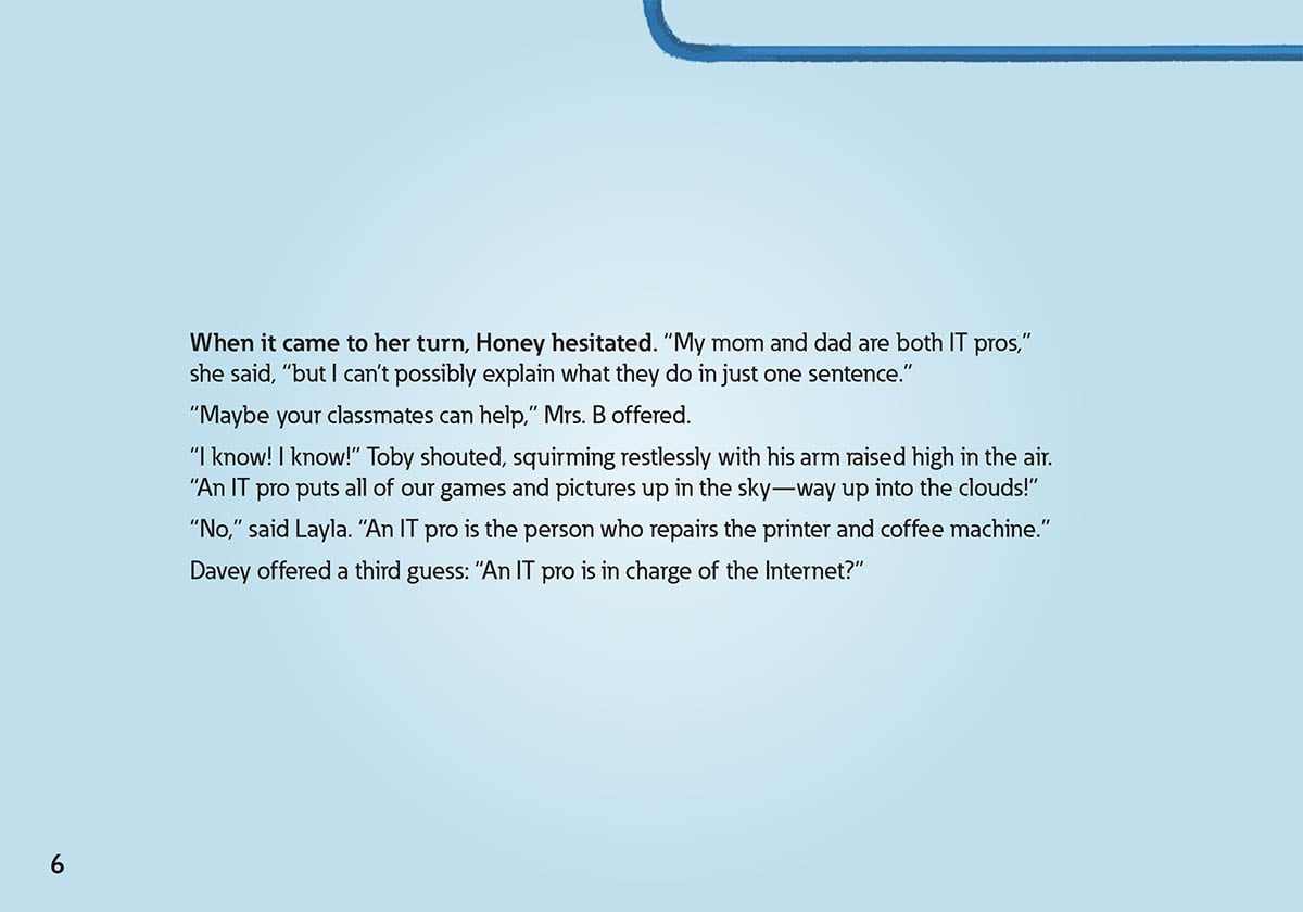When it came to her turn, Honey hesitated. “My mom and dad are both IT pros,”
            she said, “but I can’t possibly explain what they do in just one sentence.”
            “Maybe your classmates can help,” Mrs. B offered.
            “I know! I know!” Toby shouted, squirming restlessly with his arm raised high in the air.
            “An IT pro puts all of our games and pictures up in the sky—way up into the clouds!”
            “No,” said Layla. “An IT pro is the person who repairs the printer and coffee machine.”
            Davey offered a third guess: “An IT pro is in charge of the Internet?”