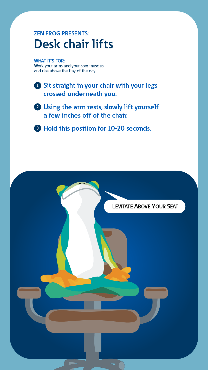 Zen frog presents: Desk chair lifts. What it's for: Work your arms and your core muscles and rise above the fray of the day. 1: Sit straight in your chair with your legs crossed underneath you. 2: Using the arm rests, slowly lift yourself a few inches off the chair. 3: Hold this position for 10-20 seconds.